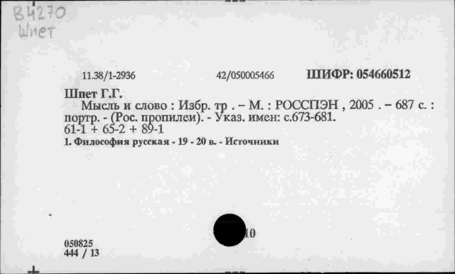 ﻿йнг^о и ивТ
11.38/1-2936	42/050005466 ШИФР: 054660512
Шпет Г.Г.
Мысль и слово : Избр. тр . - М. : РОССПЭН , 2005 . - 687 с. : портр. - (Рос. пропилеи). - Указ, имен: с.673-681.
61-1 + 65-2 + 89-1
1. Философия русская -19 - 20 в. - Источники
050825
444 /13
